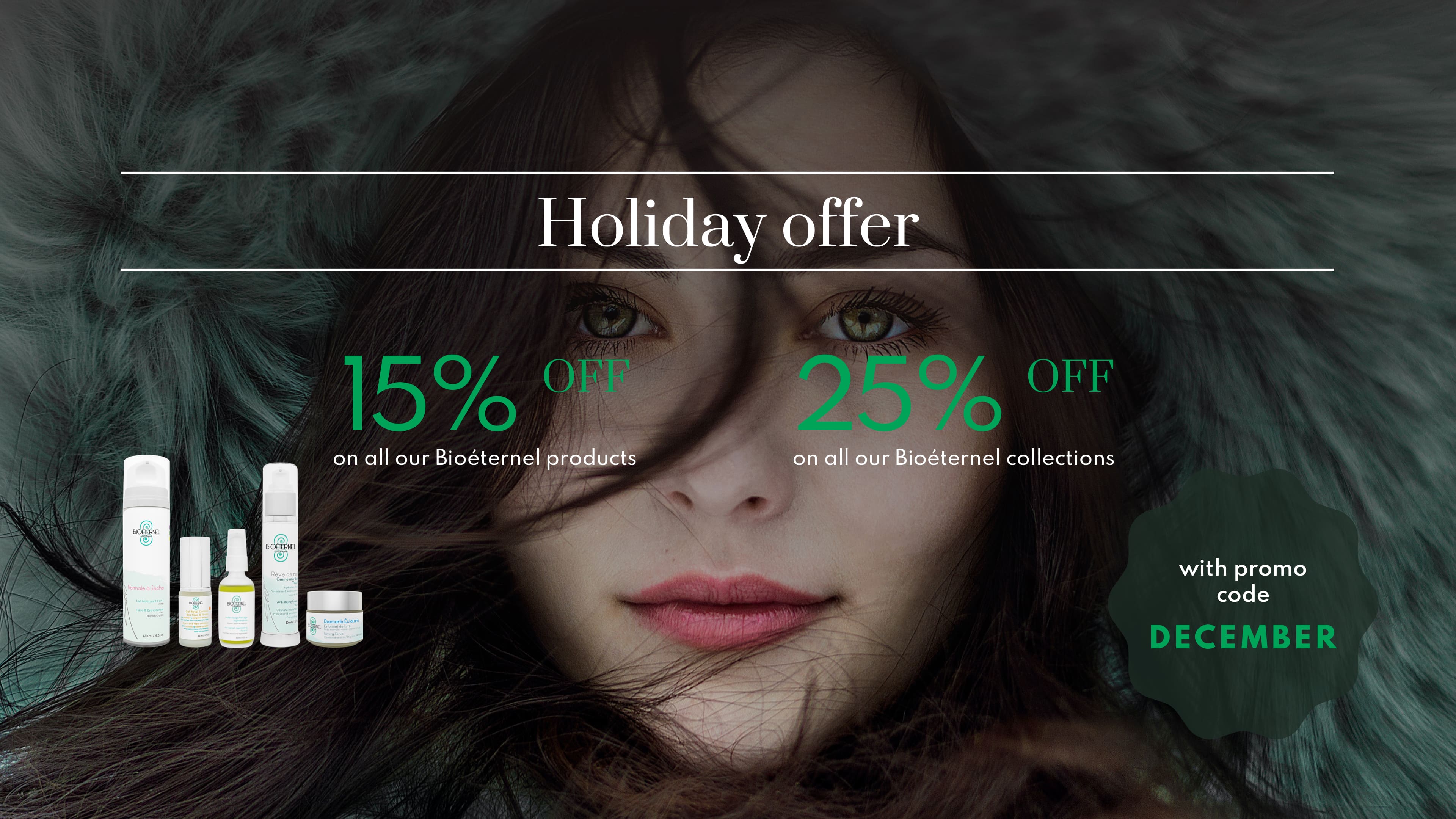 Holiday offer - 15% off all our Bioéternel products - 25% off all our Bioéternel sets with promo code DECEMBER